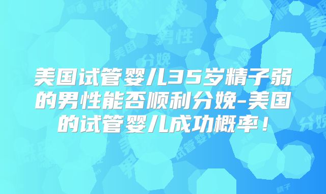 美国试管婴儿35岁精子弱的男性能否顺利分娩-美国的试管婴儿成功概率！