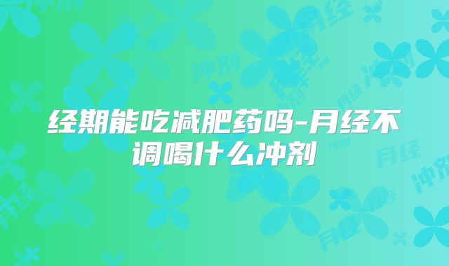 经期能吃减肥药吗-月经不调喝什么冲剂