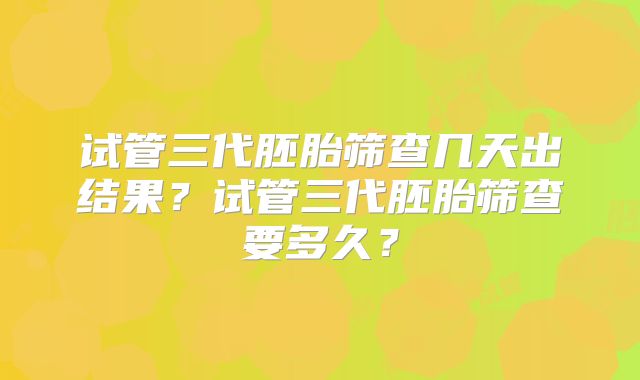 试管三代胚胎筛查几天出结果?试管三代胚胎筛查要多久?