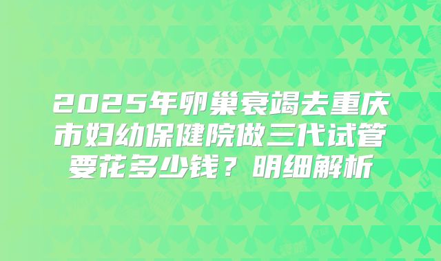 2025年卵巢衰竭去重庆市妇幼保健院做三代试管要花多少钱？明细解析
