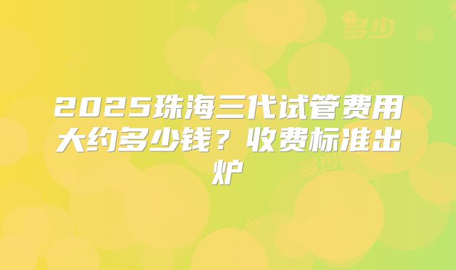 2025珠海三代试管费用大约多少钱？收费标准出炉