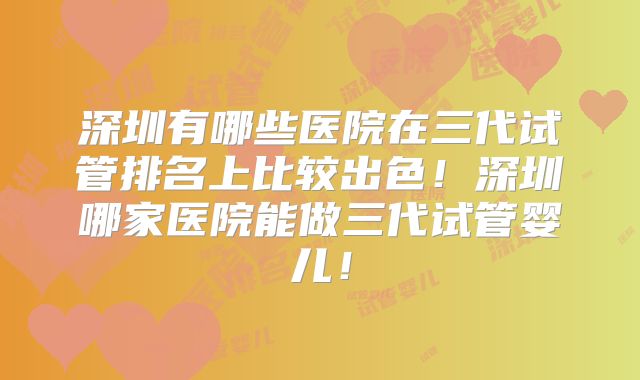 深圳有哪些医院在三代试管排名上比较出色！深圳哪家医院能做三代试管婴儿！