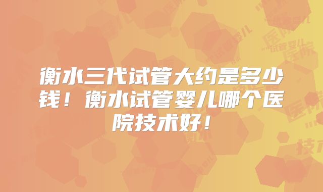 衡水三代试管大约是多少钱！衡水试管婴儿哪个医院技术好！