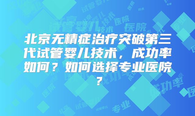 北京无精症治疗突破第三代试管婴儿技术，成功率如何？如何选择专业医院？