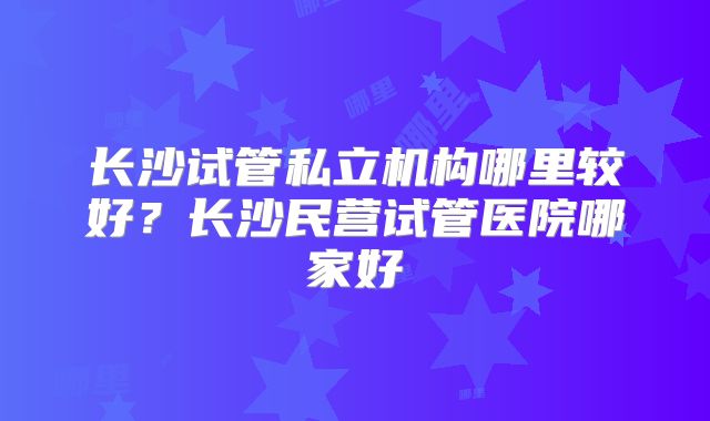 长沙试管私立机构哪里较好？长沙民营试管医院哪家好