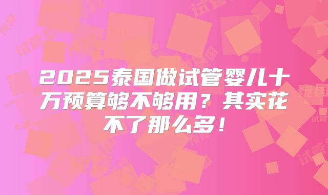 2025泰国做试管婴儿十万预算够不够用？其实花不了那么多！