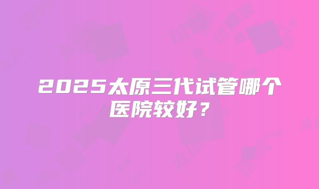 2025太原三代试管哪个医院较好？