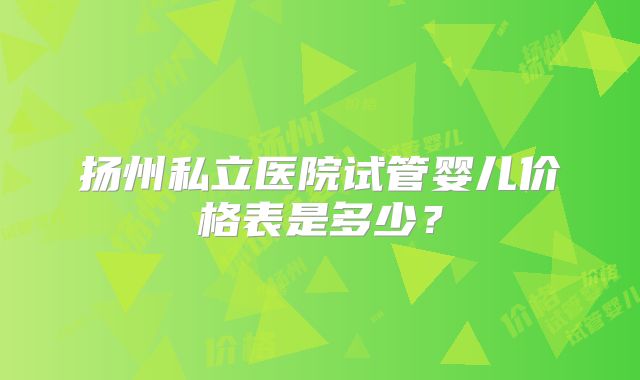 扬州私立医院试管婴儿价格表是多少？