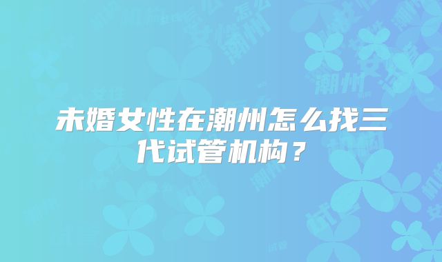 未婚女性在潮州怎么找三代试管机构？