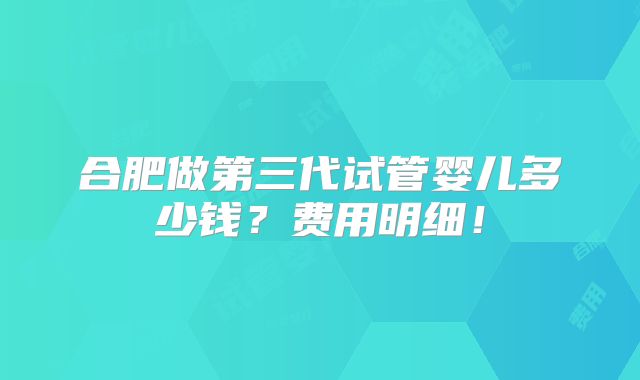 合肥做第三代试管婴儿多少钱？费用明细！