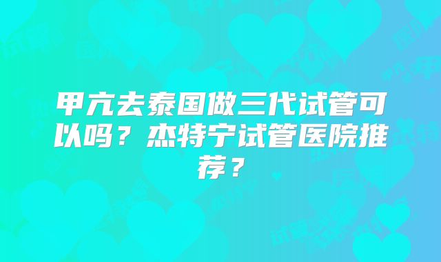 甲亢去泰国做三代试管可以吗？杰特宁试管医院推荐？