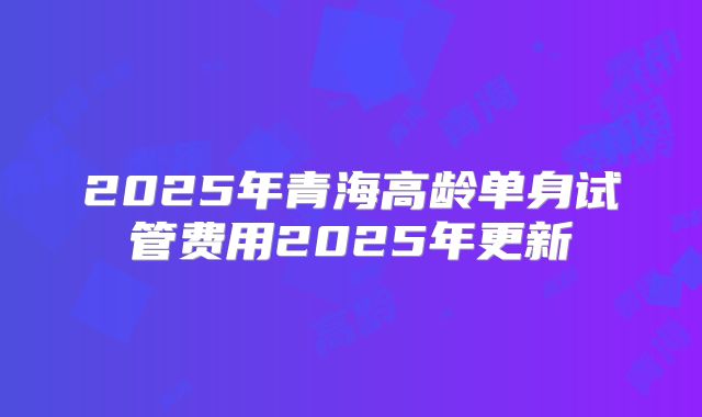 2025年青海高龄单身试管费用2025年更新