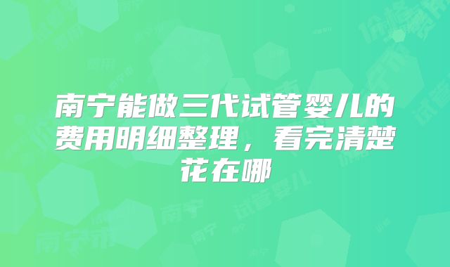 南宁能做三代试管婴儿的费用明细整理，看完清楚花在哪