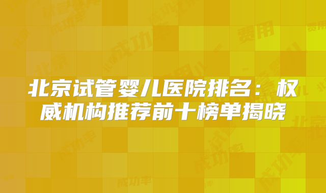 北京试管婴儿医院排名：权威机构推荐前十榜单揭晓