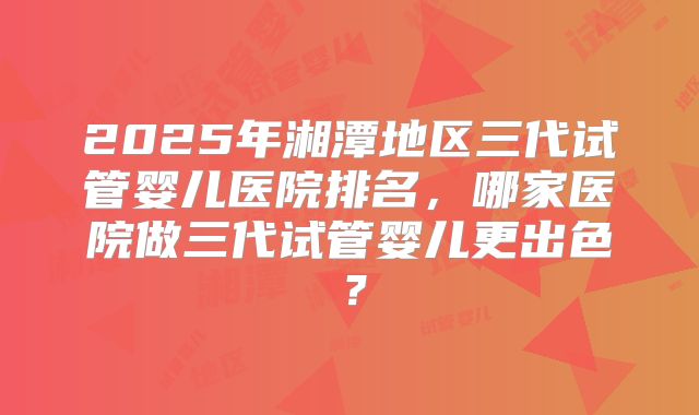 2025年湘潭地区三代试管婴儿医院排名，哪家医院做三代试管婴儿更出色？