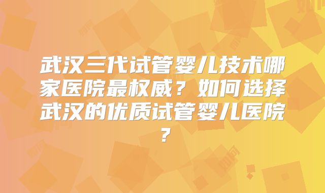 武汉三代试管婴儿技术哪家医院最权威？如何选择武汉的优质试管婴儿医院？