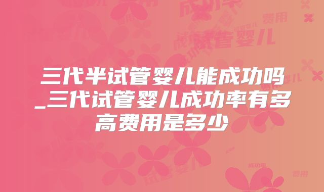 三代半试管婴儿能成功吗_三代试管婴儿成功率有多高费用是多少