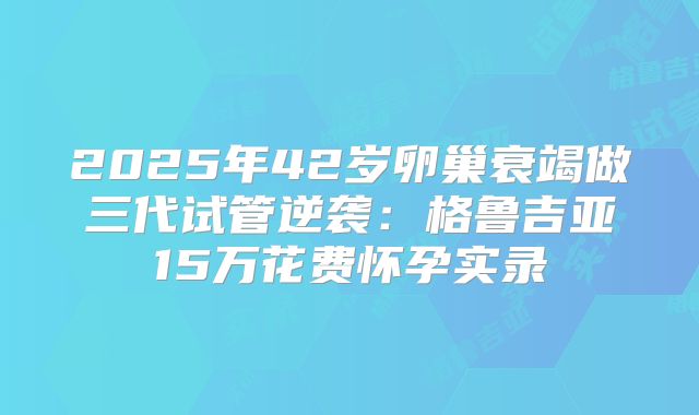 2025年42岁卵巢衰竭做三代试管逆袭：格鲁吉亚15万花费怀孕实录