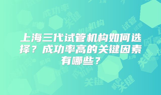 上海三代试管机构如何选择？成功率高的关键因素有哪些？