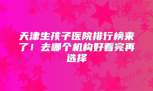 天津生孩子医院排行榜来了！去哪个机构好看完再选择