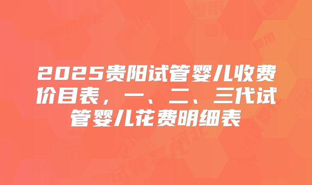 2025贵阳试管婴儿收费价目表，一、二、三代试管婴儿花费明细表
