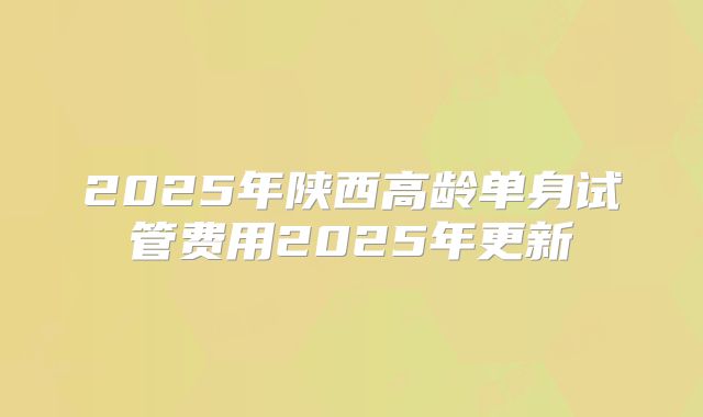 2025年陕西高龄单身试管费用2025年更新