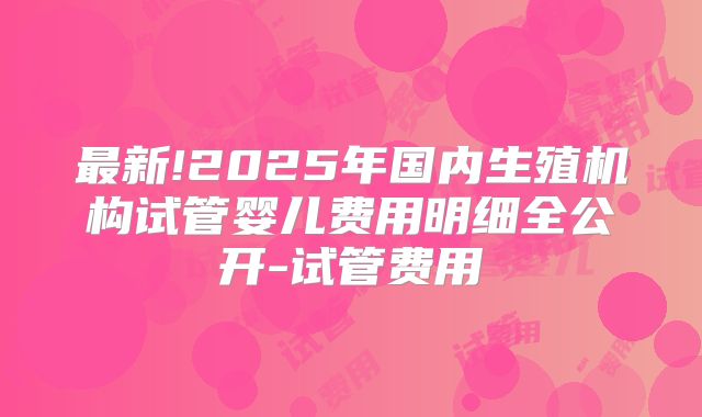 最新!2025年国内生殖机构试管婴儿费用明细全公开-试管费用
