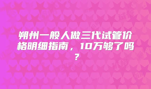 朔州一般人做三代试管价格明细指南，10万够了吗？