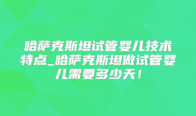 哈萨克斯坦试管婴儿技术特点_哈萨克斯坦做试管婴儿需要多少天！