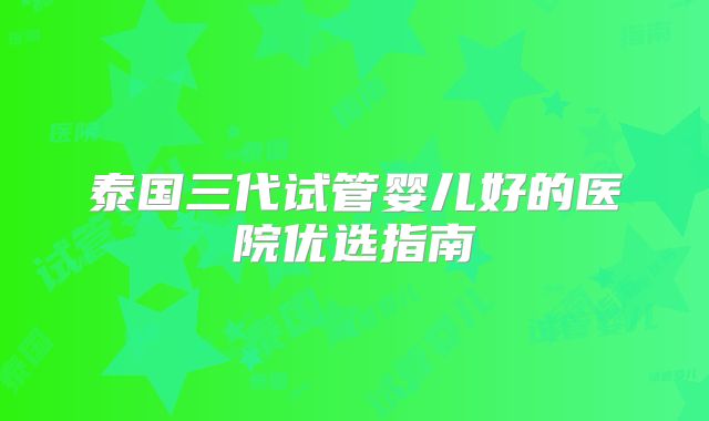 泰国三代试管婴儿好的医院优选指南
