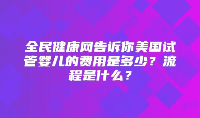 全民健康网告诉你美国试管婴儿的费用是多少？流程是什么？