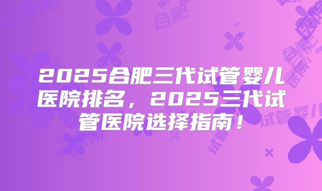 2025合肥三代试管婴儿医院排名，2025三代试管医院选择指南！