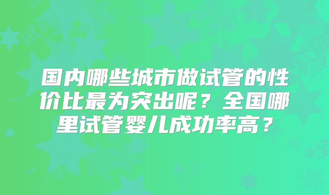 国内哪些城市做试管的性价比最为突出呢？全国哪里试管婴儿成功率高？