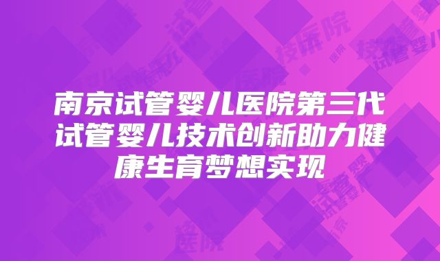 南京试管婴儿医院第三代试管婴儿技术创新助力健康生育梦想实现