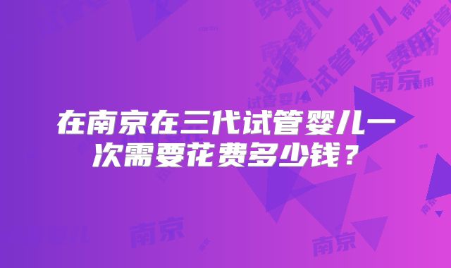 在南京在三代试管婴儿一次需要花费多少钱？