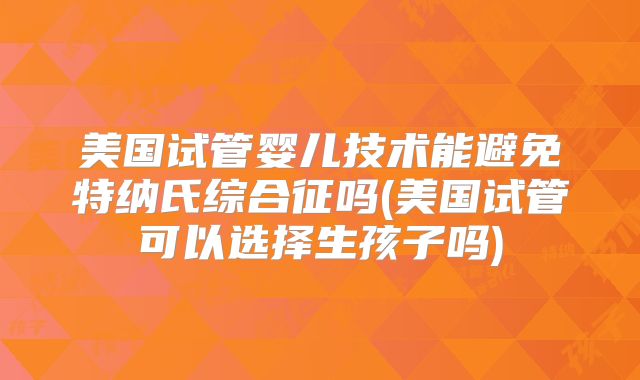 美国试管婴儿技术能避免特纳氏综合征吗(美国试管可以选择生孩子吗)
