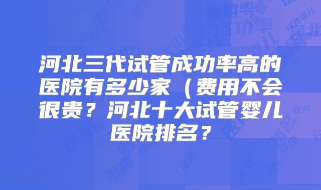 河北三代试管成功率高的医院有多少家（费用不会很贵？河北十大试管婴儿医院排名？