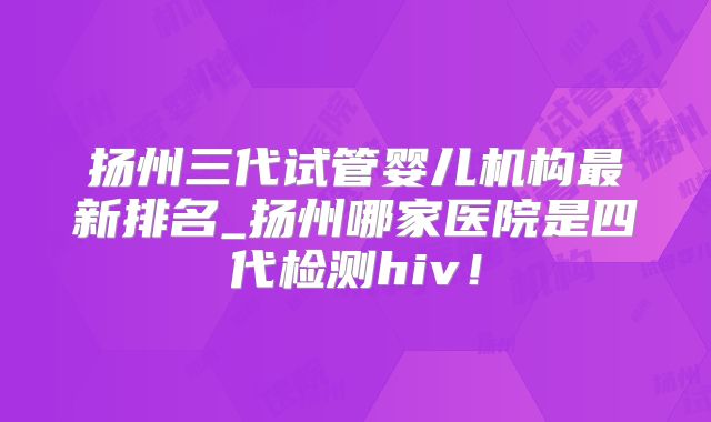 扬州三代试管婴儿机构最新排名_扬州哪家医院是四代检测hiv！