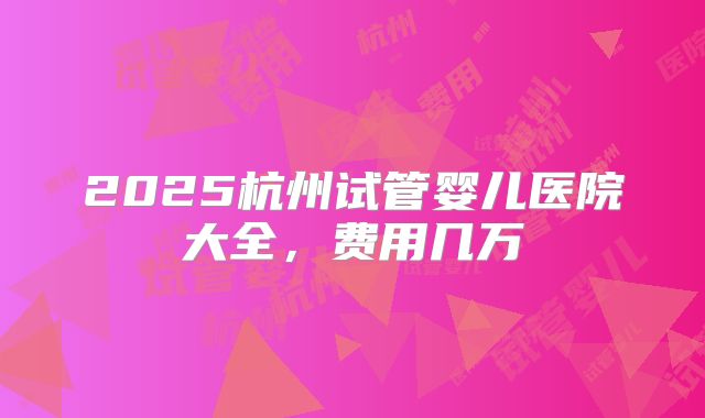 2025杭州试管婴儿医院大全，费用几万