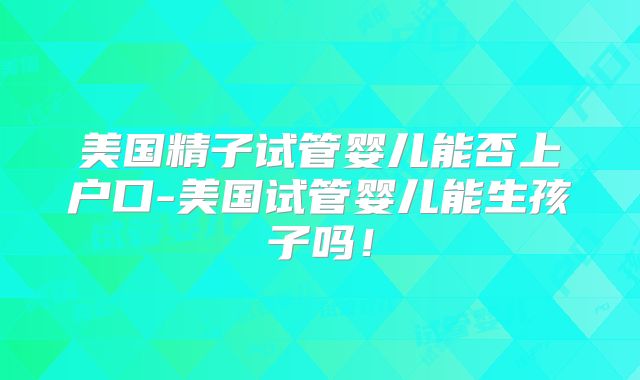美国精子试管婴儿能否上户口-美国试管婴儿能生孩子吗！