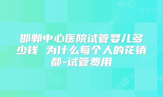 邯郸中心医院试管婴儿多少钱 为什么每个人的花销都-试管费用
