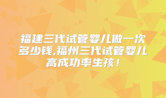 福建三代试管婴儿做一次多少钱,福州三代试管婴儿高成功率生孩！