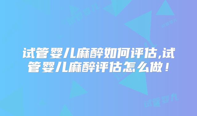 试管婴儿麻醉如何评估,试管婴儿麻醉评估怎么做!