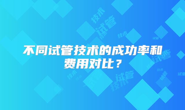 不同试管技术的成功率和费用对比？
