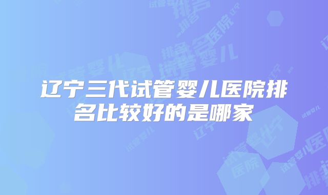 辽宁三代试管婴儿医院排名比较好的是哪家