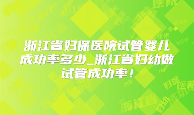 浙江省妇保医院试管婴儿成功率多少_浙江省妇幼做试管成功率！