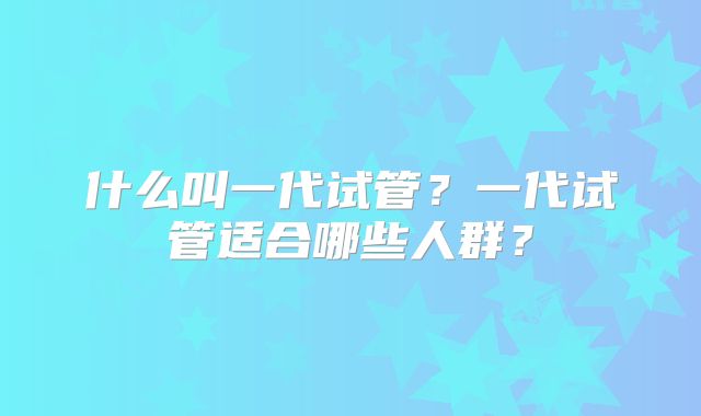 什么叫一代试管？一代试管适合哪些人群？
