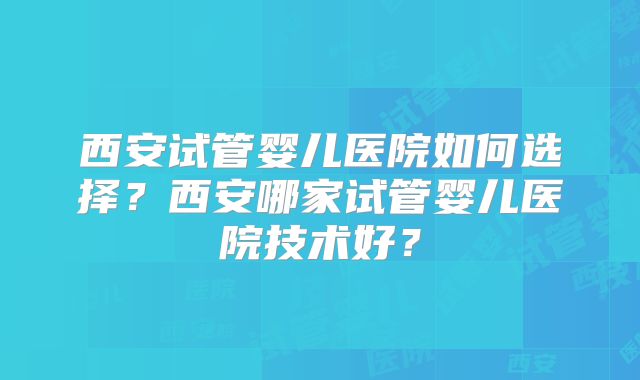 西安试管婴儿医院如何选择？西安哪家试管婴儿医院技术好？