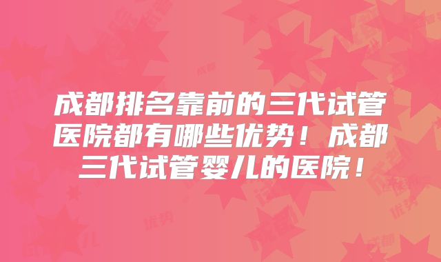 成都排名靠前的三代试管医院都有哪些优势！成都三代试管婴儿的医院！