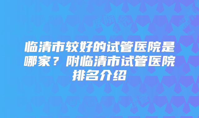 临清市较好的试管医院是哪家？附临清市试管医院排名介绍